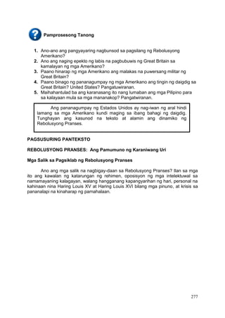 277
Pamprosesong Tanong
1. Ano-ano ang pangyayaring nagbunsod sa pagsilang ng Rebolusyong
Amerikano?
2. Ano ang naging epekto ng labis na pagbubuwis ng Great Britain sa
kamalayan ng mga Amerikano?
3. Paano hinarap ng mga Amerikano ang malakas na puwersang militar ng
Great Britain?
4. Paano binago ng pananagumpay ng mga Amerikano ang tingin ng daigdig sa
Great Britain? United States? Pangatuwiranan.
5. Maihahantulad ba ang karanasang ito nang lumaban ang mga Pilipino para
sa kalayaan mula sa mga mananakop? Pangatwiranan.
PAGSUSURING PANTEKSTO
REBOLUSYONG PRANSES: Ang Pamumuno ng Karaniwang Uri
Mga Salik sa Pagsiklab ng Rebolusyong Pranses
Ano ang mga salik na nagbigay-daan sa Rebolusyong Pranses? Ilan sa mga
ito ang kawalan ng katarungan ng rehimen, oposisyon ng mga intelektuwal sa
namamayaning kalagayan, walang hangganang kapangyarihan ng hari, personal na
kahinaan nina Haring Louis XV at Haring Louis XVI bilang mga pinuno, at krisis sa
pananalapi na kinaharap ng pamahalaan.
Ang pananagumpay ng Estados Unidos ay nag-iwan ng aral hindi
lamang sa mga Amerikano kundi maging sa ibang bahagi ng daigdig.
Tunghayan ang kasunod na teksto at alamin ang dinamiko ng
Rebolusyong Pranses.
 