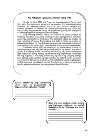 278
Ang Kalagayan ng Lipunang Pranses noong 1789
Simula ng taong 1789 ang France ay pinaghaharian ni Haring Louis
XVI, isang Bourbon na ang pamumuno ay absoluto. Ang absolutong hari ay
itinuturing na makapangyarihang pinuno ng isang nasyon sapagkat ang
kanilang ginagamit na basehan sa kanilang pamumuno ay ang divine right
theory. Ito ay ang paniniwala na ang kapangyarihan ng isang hari ay nagmula
sa kanilang mga diyos para pamunuan ang bansa.
Ang lipunang Pranses naman ay nahahati sa tatlong pangkat na
tinatawag na estates. Ang unang estate ay binubuo ng mga obispo, pari at ilan
pang may katungkulan sa Simbahan. Ang ikalawang estate ay binubuo ng
mga maharlikangPranses. Samantalang ang ikatlong estate ay binubuo ng
nakararaming bilang ng mga Pranses gaya ng mga magsasaka, may-ari ng
mga tindahan, mga utusan, guro, manananggol, doktor, at mga manggagawa.
Pagdating noong 1780 ay kinailangan ng pamahalaang France ng
malaking halaga para itaguyod ang pangangailangan ng lipunan. Ang bumuo
ng una at ikalawang estate sa ilalim ng kautusan ng hari ay di ibinibilang sa
mga nagbubuwis at ang ikatlong estate lamang ang nagbabayad. Idagdag pa
rito ang magarbo at maluhong pamumuhay ng hari at ng kaniyang pamilya
kaya patuloy ang paghihirap ng mga bumubuo sa ikatlong estate. Gayundin,
ang maraming digmaan na sinalihan ng France kabilang na dito ang tagumpay
na Digmaan para sa kalayaan ng mga Amerikano ay umubos ng pera para
gamitin sa pangangailangan ng mga pangkaraniwang Pranses.
Paano nakatulong ang prinsipyong
divine right sa pagpapanatili ng
kapangyarihan ng hari ng France?
___________________________________
___________________________________
___________________________________
___________________________________
___________________________________
___________________________________
____________________________
Bakit ang nasa ikatlong estate lamang
ang inatasang magbayad ng buwis?
Makatwiran ba ito? Ipahayag ang iyong
saloobin.
__________________________________
__________________________________
__________________________________
__________________________________
__________________________________
__________________________________
 