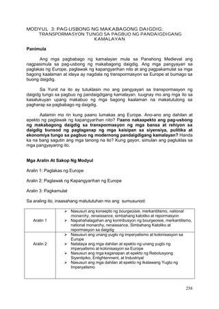 258
MODYUL 3: PAG-USBONG NG MAKABAGONG DAIGDIG:
TRANSPORMASYON TUNGO SA PAGBUO NG PANDAIGDIGANG
KAMALAYAN
Panimula
Ang mga pagbabago ng kamalayan mula sa Panahong Medieval ang
nagpasimula sa pag-usbong ng makabagong daigdig. Ang mga pangyayari sa
paglakas ng Europe, paglawak ng kapangyarihan nito at ang pagpakamulat sa mga
bagong kaalaman at ideya ay nagdala ng transpormasyon sa Europe at bumago sa
buong daigdig.
Sa Yunit na ito ay tutuklasin mo ang pangyayari sa transpormasyon ng
daigidg tungo sa pagbuo ng pandaigdigang kamalayan. Iuugnay mo ang mga ito sa
kasalukuyan upang makabuo ng mga bagong kaalaman na makatutulong sa
pagharap sa pagbabago ng daigdig.
Aalamin mo rin kung paano lumakas ang Europe. Ano-ano ang dahilan at
epekto ng paglawak ng kapangyarihan nito? Paano nakaapekto ang pag-usbong
ng makabagong daigdig sa transpormasyon ng mga bansa at rehiyon sa
daigdig bunsod ng paglaganap ng mga kaisipan sa siyensiya, pulitika at
ekonomiya tungo sa pagbuo ng modernong pandaigdigang kamalayan? Handa
ka na bang sagutin ang mga tanong na ito? Kung gayon, simulan ang pagtuklas sa
mga pangyayaring ito.
Mga Aralin At Sakop Ng Modyul
Aralin 1: Paglakas ng Europe
Aralin 2: Paglawak ng Kapangyarihan ng Europe
Aralin 3: Pagkamulat
Sa araling ito, inaasahang matututuhan mo ang sumusunod:
Aralin 1
 Nasusuri ang konsepto ng bourgeoisie, merkantilismo, national
monarchy, renaissance, simbahang katoliko at repormasyon
 Napahahalagahan ang kontribusyon ng bourgeoisie, merkantilismo,
national monarchy, renaissance, Simbahang Katoliko at
repormasyon sa daigdig
Aralin 2
 Nasusuri ang unang yugto ng imperyalismo at kolonisasyon sa
Europe
 Natataya ang mga dahilan at epekto ng unang yugto ng
imperyalismo at kolonisasyon sa Europe
 Nasusuri ang mga kaganapan at epekto ng Rebolusyong
Siyentipiko, Enlightenment, at Industriyal
 Nasusuri ang mga dahilan at epekto ng Ikalawang Yugto ng
Imperyalismo
 