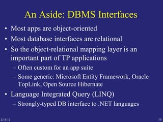 An Aside: DBMS Interfaces
• Most apps are object-oriented
• Most database interfaces are relational
• So the object-relational mapping layer is an
important part of TP applications
– Often custom for an app suite
– Some generic: Microsoft Entity Framework, Oracle
TopLink, Open Source Hibernate
• Language Integrated Query (LINQ)
– Strongly-typed DB interface to .NET languages
102/15/12
 