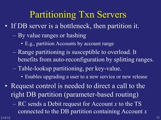 Partitioning Txn Servers
• If DB server is a bottleneck, then partition it.
– By value ranges or hashing
• E.g., partition Accounts by account range
– Range partitioning is susceptible to overload. It
benefits from auto-reconfiguration by splitting ranges.
– Table-lookup partitioning, per key-value.
• Enables upgrading a user to a new service or new release
• Request control is needed to direct a call to the
right DB partition (parameter-based routing)
– RC sends a Debit request for Account x to the TS
connected to the DB partition containing Account x
2/15/12 13
 