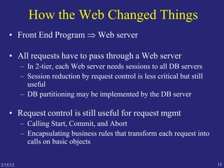 2/15/12 15
How the Web Changed Things
• Front End Program  Web server
• All requests have to pass through a Web server
– In 2-tier, each Web server needs sessions to all DB servers
– Session reduction by request control is less critical but still
useful
– DB partitioning may be implemented by the DB server
• Request control is still useful for request mgmt
– Calling Start, Commit, and Abort
– Encapsulating business rules that transform each request into
calls on basic objects
 