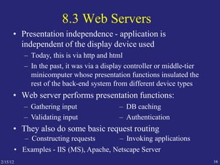 2/15/12 16
8.3 Web Servers
• Presentation independence - application is
independent of the display device used
– Today, this is via http and html
– In the past, it was via a display controller or middle-tier
minicomputer whose presentation functions insulated the
rest of the back-end system from different device types
• Web server performs presentation functions:
– Gathering input
– Validating input
– DB caching
– Authentication
• They also do some basic request routing
– Constructing requests – Invoking applications
• Examples - IIS (MS), Apache, Netscape Server
 