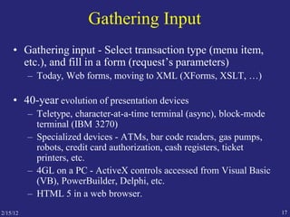 2/15/12 17
Gathering Input
• Gathering input - Select transaction type (menu item,
etc.), and fill in a form (request’s parameters)
– Today, Web forms, moving to XML (XForms, XSLT, …)
• 40-year evolution of presentation devices
– Teletype, character-at-a-time terminal (async), block-mode
terminal (IBM 3270)
– Specialized devices - ATMs, bar code readers, gas pumps,
robots, credit card authorization, cash registers, ticket
printers, etc.
– 4GL on a PC - ActiveX controls accessed from Visual Basic
(VB), PowerBuilder, Delphi, etc.
– HTML 5 in a web browser.
 