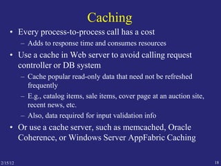 2/15/12 18
Caching
• Every process-to-process call has a cost
– Adds to response time and consumes resources
• Use a cache in Web server to avoid calling request
controller or DB system
– Cache popular read-only data that need not be refreshed
frequently
– E.g., catalog items, sale items, cover page at an auction site,
recent news, etc.
– Also, data required for input validation info
• Or use a cache server, such as memcached, Oracle
Coherence, or Windows Server AppFabric Caching
 