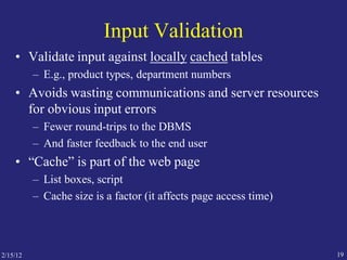 2/15/12 19
Input Validation
• Validate input against locally cached tables
– E.g., product types, department numbers
• Avoids wasting communications and server resources
for obvious input errors
– Fewer round-trips to the DBMS
– And faster feedback to the end user
• “Cache” is part of the web page
– List boxes, script
– Cache size is a factor (it affects page access time)
 