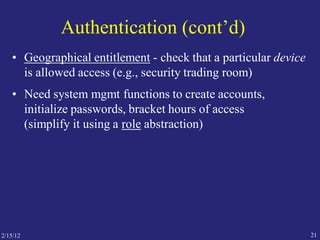 Authentication (cont’d)
• Geographical entitlement - check that a particular device
is allowed access (e.g., security trading room)
• Need system mgmt functions to create accounts,
initialize passwords, bracket hours of access
(simplify it using a role abstraction)
212/15/12
 