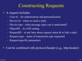 2/15/12 22
Constructing Requests
• A request includes
– User id – for authorization and personalization
– Device id – where to send a reply
– Device type - what message types can it understand?
– ObjectID – in a OO setting
– RequestID – to ask later about request status & to link a reply
– Request type – name of transaction type requested
– Request-specific parameters
• Can be combined with protocol header (e.g., http header)
 