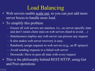 2/15/12 24
Load Balancing
• Web servers enable scale out, so you can just add more
server boxes to handle more load.
• To simplify this problem
– Ensure all web servers are stateless. I.e., no server-specific state
and don’t retain client state on web servers (hard to avoid …)
– Statelessness implies any web server can process any request.
– It also makes web server recovery is easy.
– Randomly assign requests to web servers (e.g., an IP sprayer)
– Avoid sending requests to a failed web server
– Downside: Have to pass all state with every request
• This is the philosophy behind REST/HTTP, using Get
and Post operations
 