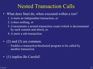 2/15/12 26
Nested Transaction Calls
• What does Start do, when executed within a txn?
1. it starts an independent transaction, or
2. it does nothing, or
3. it increments a nested transaction count (which is decremented
by each commit and abort), or
4. it starts a sub-transaction.
• (2) and (3) are common.
– Enables a transaction-bracketed program to be called by
another transaction
• (1) implies Be Careful!
 