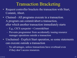 27
Transaction Bracketing
• Request controller brackets the transaction with Start,
Commit, Abort.
• Chained - All programs execute in a transaction.
A program can commit/abort a transaction,
after which another transaction immediately starts
– E.g., CICS syncpoint = Commit&Start
– Prevents programmer from accidentally issuing resource
manager operations outside a transaction
• Unchained - Explicit Start operation, so some statements
can execute outside a transaction
– No advantages, unless transactions have overhead even
if they don’t access resources.
2/15/12
 