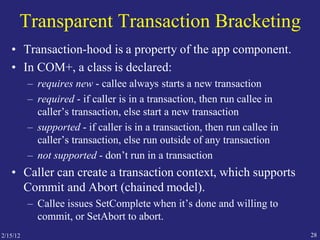 2/15/12 28
Transparent Transaction Bracketing
• Transaction-hood is a property of the app component.
• In COM+, a class is declared:
– requires new - callee always starts a new transaction
– required - if caller is in a transaction, then run callee in
caller’s transaction, else start a new transaction
– supported - if caller is in a transaction, then run callee in
caller’s transaction, else run outside of any transaction
– not supported - don’t run in a transaction
• Caller can create a transaction context, which supports
Commit and Abort (chained model).
– Callee issues SetComplete when it’s done and willing to
commit, or SetAbort to abort.
 