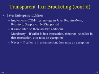 2/15/12 29
Transparent Txn Bracketing (cont’d)
• Java Enterprise Edition
– Implements COM+ technology in Java: RequiresNew,
Required, Supported, NotSupported
– It came later, so there are two additions.
– Mandatory – If caller is in a transaction, then run the callee in
that transaction, else raise an exception
– Never – If caller is in a transaction, then raise an exception
 