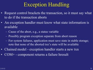 2/15/12 31
Exception Handling
• Request control brackets the transaction, so it must say what
to do if the transaction aborts
• An exception handler must know what state information is
available
– Cause of the abort, e.g., a status variable
– Possibly program exception separate from abort reason
– For system failures, application must save state in stable storage;
note that none of the aborted txn’s state will be available
• Chained model - exception handler starts a new txn
• COM+ - component returns a failure hresult
 