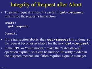 2/15/12 32
Integrity of Request after Abort
• To permit request retries, it’s useful if get-request
runs inside the request’s transaction:
Start;
get-request;
. . .
Commit;
• If the transaction aborts, then get-request is undone, so
the request becomes available for the next get-request.
• In the RPC or “push model,” make the “catch-the-call”
operation explicit, so it can be undone. Possibly hidden in
the dispatch mechanism. Often requires a queue manager.
 