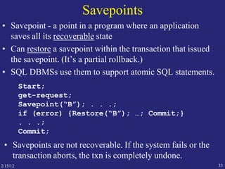 2/15/12 33
Savepoints
• Savepoint - a point in a program where an application
saves all its recoverable state
• Can restore a savepoint within the transaction that issued
the savepoint. (It’s a partial rollback.)
• SQL DBMSs use them to support atomic SQL statements.
Start;
get-request;
Savepoint(“B”); . . .;
if (error) {Restore(“B”); …; Commit;}
. . .;
Commit;
• Savepoints are not recoverable. If the system fails or the
transaction aborts, the txn is completely undone.
 