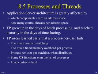 2/15/12 34
8.5 Processes and Threads
• Application Server architecture is greatly affected by
– which components share an address space
– how many control threads per address space
• TP grew up in the days of batch processing, and reached
maturity in the days of timesharing.
• TP users learned early that a process-per-user fails:
– Too much context switching
– Too much fixed memory overhead per process
– Process per user per machine, when distributed
– Some OS functions scan the list of processes
– Load control is hard
 