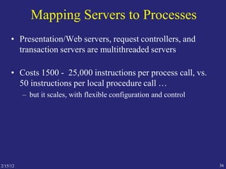 2/15/12 36
Mapping Servers to Processes
• Presentation/Web servers, request controllers, and
transaction servers are multithreaded servers
• Costs 1500 - 25,000 instructions per process call, vs.
50 instructions per local procedure call …
– but it scales, with flexible configuration and control
 