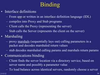 2/15/12 38
Binding
• Interface definitions
– From app or written in an interface definition language (IDL)
– compiles into Proxy and Stub programs
– Client calls the Proxy (representing the server)
– Stub calls the Server (represents the client on the server)
• Marshaling
– proxy marshals (sequentially lays out) calling parameters in a
packet and decodes marshaled return values
– stub decodes marshaled calling params and marshals return params
• Communications binding
– Client finds the server location via a directory service, based on
server name and possibly a parameter value
– To load balance across identical servers, randomly choose a server
 