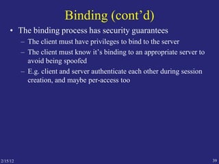 2/15/12 39
Binding (cont’d)
• The binding process has security guarantees
– The client must have privileges to bind to the server
– The client must know it’s binding to an appropriate server to
avoid being spoofed
– E.g. client and server authenticate each other during session
creation, and maybe per-access too
 
