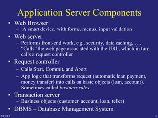 2/15/12 4
Application Server Components
• Web Browser
– A smart device, with forms, menus, input validation
• Web server
– Performs front-end work, e.g., security, data caching, ….
– “Calls” the web page associated with the URL, which in turn
calls a request controller
• Request controller
– Calls Start, Commit, and Abort
– App logic that transforms request (automatic loan payment,
money transfer) into calls on basic objects (loan, account).
Sometimes called business rules.
• Transaction server
– Business objects (customer, account, loan, teller)
• DBMS – Database Management System
 