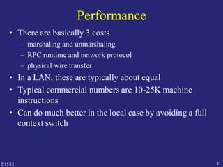 2/15/12 41
Performance
• There are basically 3 costs
– marshaling and unmarshaling
– RPC runtime and network protocol
– physical wire transfer
• In a LAN, these are typically about equal
• Typical commercial numbers are 10-25K machine
instructions
• Can do much better in the local case by avoiding a full
context switch
 