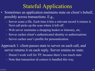 2/15/12 42
Stateful Applications
• Sometimes an application maintains state on client’s behalf,
possibly across transactions. E.g.,
– Server scans a file. Each time it hits a relevant record it returns it.
Next call picks up the scan where it left off.
– Web server maintains a shopping basket or itinerary, etc.
– Server caches client’s authenticated identity or authorizations
– Server caches user’s profile for personalization
Approach 1: client passes state to server on each call, and
server returns it on each reply. Server retains no state.
– Doesn’t work well for TP, because there’s too much state
– Note that transaction id context is handled this way.
 