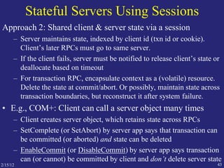 2/15/12 43
Stateful Servers Using Sessions
Approach 2: Shared client & server state via a session
– Server maintains state, indexed by client id (txn id or cookie).
Client’s later RPCs must go to same server.
– If the client fails, server must be notified to release client’s state or
deallocate based on timeout
– For transaction RPC, encapsulate context as a (volatile) resource.
Delete the state at commit/abort. Or possibly, maintain state across
transaction boundaries, but reconstruct it after system failure.
• E.g., COM+: Client can call a server object many times
– Client creates server object, which retains state across RPCs
– SetComplete (or SetAbort) by server app says that transaction can
be committed (or aborted) and state can be deleted
– EnableCommit (or DisableCommit) by server app says transaction
can (or cannot) be committed by client and don’t delete server state
 