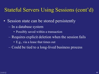 Stateful Servers Using Sessions (cont’d)
• Session state can be stored persistently
– In a database system
• Possibly saved within a transaction
– Requires explicit deletion when the session fails
• E.g., via a lease that times out
– Could be tied to a long-lived business process
442/15/12
 