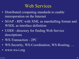 2/15/12 46
Web Services
• Distributed computing standards to enable
interoperation on the Internet
• SOAP - RPC with XML as marshalling format and
WSDL as interface definition
• UDDI - directory for finding Web Service
descriptions
• WS-Transaction - 2PC
• WS-Security, WS-Coordination, WS-Routing, …
• www.ws-i.org
 