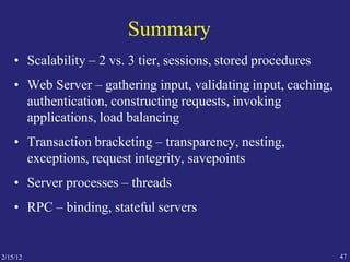 2/15/12 47
Summary
• Scalability – 2 vs. 3 tier, sessions, stored procedures
• Web Server – gathering input, validating input, caching,
authentication, constructing requests, invoking
applications, load balancing
• Transaction bracketing – transparency, nesting,
exceptions, request integrity, savepoints
• Server processes – threads
• RPC – binding, stateful servers
 