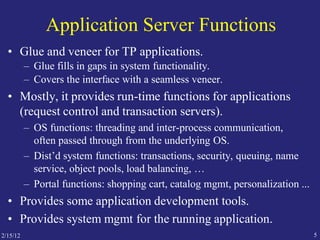 2/15/12 5
Application Server Functions
• Glue and veneer for TP applications.
– Glue fills in gaps in system functionality.
– Covers the interface with a seamless veneer.
• Mostly, it provides run-time functions for applications
(request control and transaction servers).
– OS functions: threading and inter-process communication,
often passed through from the underlying OS.
– Dist’d system functions: transactions, security, queuing, name
service, object pools, load balancing, …
– Portal functions: shopping cart, catalog mgmt, personalization ...
• Provides some application development tools.
• Provides system mgmt for the running application.
 