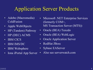 2/15/12 6
Application Server Products
• Adobe (Macromedia)
ColdFusion
• Apple WebObjects
• HP (Tandem) Pathway
• HP (DEC) ACMS
• IBM CICS
• IBM IMS/DC
• IBM Websphere
• Iona iPortal App Server
• Microsoft .NET Enterprise Services
(formerly COM+,
MS Transaction Server (MTS))
• Oracle (BEA) Tuxedo
• Oracle (BEA) WebLogic
• Oracle Application Server
• RedHat JBoss
• Sybase EAServer
• Also see serverwatch.com
 