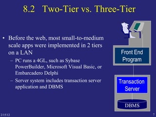 2/15/12 7
8.2 Two-Tier vs. Three-Tier
• Before the web, most small-to-medium
scale apps were implemented in 2 tiers
on a LAN
– PC runs a 4GL, such as Sybase
PowerBuilder, Microsoft Visual Basic, or
Embarcadero Delphi
– Server system includes transaction server
application and DBMS
Front End
Program
Transaction
Server
DBMS
 