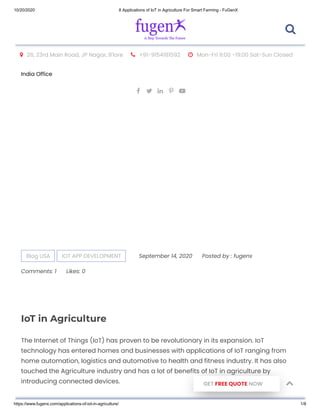 10/20/2020 8 Applications of IoT in Agriculture For Smart Farming - FuGenX
https://www.fugenx.com/applications-of-iot-in-agriculture/ 1/8
 26, 23rd Main Road, JP Nagar, B'lore  +91-9154181592  Mon-Fri 9:00 -19:00 Sat-Sun Closed
India Office
    
Blog USA IOT APP DEVELOPMENT September 14, 2020 Posted by : fugenx
Comments: 1 Likes: 0
IoT in Agriculture
The Internet of Things (IoT) has proven to be revolutionary in its expansion. IoT
technology has entered homes and businesses with applications of IoT ranging from
home automation, logistics and automotive to health and fitness industry. It has also
touched the Agriculture industry and has a lot of benefits of IoT in agriculture by
introducing connected devices. GET FREE QUOTE NOW

 