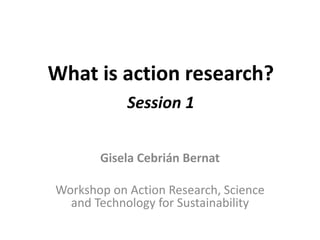 What is action research?
Session 1
Gisela Cebrián Bernat
Workshop on Action Research, Science
and Technology for Sustainability
 