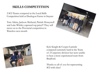 SKILLS COMPETITION
2 SCI Teams competed at the Local Skills
Competition held at Dunlogon Farms in Stayner
Tom Aikins, Jackson Metheral, Patrick Honeywell
and Luke Whitley captured top prize!!! They will
move on to the Provincial competition in
Waterloo next month
Kyle Knight & Cooper Lammle
competed extremely hard in the Team
of 2 Carpentry division but were unable
to beat a more experienced team from
Bradford.
Thanks to all of you for representing
SCI with class!
 