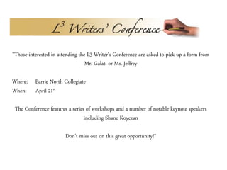 "Those interested in attending the L3 Writer's Conference are asked to pick up a form from
Mr. Galati or Ms. Jeffrey
Where: Barrie North Collegiate
When: April 21st
The Conference features a series of workshops and a number of notable keynote speakers
including Shane Koyczan
Don't miss out on this great opportunity!"
 