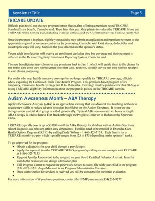 Newsletter Title                                                                                   Page 3

TRICARE UPDATE
Officials plan to roll out the new program in two phases, first offering a premium-based TRICARE
Standard/Extra benefit, Camacho said. Then, later this year, they plan to introduce the TRICARE Prime and
TRICARE Prime Remote plan, including overseas options, and the Uniformed Services Family Health Plan.

Once the program is in place, eligible young adults may submit an application and premium payment to the
appropriate regional or overseas contractor for processing, Camacho said. Cost shares, deductibles and
catastrophic caps will vary, based on the plan selected and the sponsor's status.

Young adult beneficiaries will receive an enrollment card after they buy coverage and their payment is
reflected in the Defense Eligibility Enrollment Reporting System, Camacho said.

The new beneficiaries may choose to pay premiums back to Jan. 1, which will entitle them to file claims for
any health care costs they have accrued since that date. To do so, officials advise that they save all receipts
to ease claims processing.

For adults who need health insurance coverage but no longer qualify for TRICARE coverage, officials
advise exploring the Continued Heath Care Benefit Program. This premium-based program offers
temporary, transitional health coverage for 18 to 36 months. Coverage must be purchased within 60 days of
losing TRICARE eligibility. Information about the program is posted on the TRICARE website.


Autism Awareness Month – ABA Therapy
Applied Behavioral Analysis (ABA) is an approach to learning that uses discreet trial teaching methods to
acquire new skills or reduce adverse behaviors in children on the Autism Spectrum. It is one-on-one
therapy unless a social skill group is added periodically. Typical ABA sessions are two hours in length.
ABA Therapy is offered here at Fort Rucker through the Progress Center or in Dothan at the Spectrum
Clinic.

TRICARE typically covers up to $3,000/month in ABA Therapy for children with an Autism Spectrum
related diagnosis and who are active duty dependents. Families need to be enrolled in Extended Care
Health Options Program (ECHO) by calling Cindy Wilson – 1-866-323-7155. Each family has a
TRICARE monthly co-pay which typically ranges from $25 to $75 (depending on the sponsor’s rank).

To get approved for the program:
    Obtain a diagnosis for your child through a psychologist
    Apply for approval into the TRICARE DEMO program by calling a case manager with TRICARE
       at 1-866-323-7155
    Request Jennifer Underwood to be assigned as your Board Certified Behavior Analyst. Jennifer
       will do the evaluation and design a behavior plan.
    Call Progress Center to request the paperwork needed to start a file with your child in the program –
       (334) 899-4333. Angie Marshall is the Program Administrative Director.
    Once authorization for services is received you will be contacted for the initial evaluation.
   
For more information of if you have questions, contact the EFMP program at (334) 255-9277.
 
