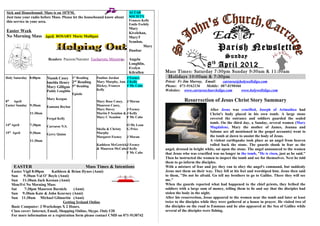Sick and Housebound: Mass is on 107FM.                                      ALTAR
Just tune your radio before Mass. Please let the housebound know about      SOCIETY
this service in your area.                                                  Frances Kelly
                                                                            Emile Feehily
                                                                            Mary
Easter Week                                                                 Kivelehan,
No Morning Mass April ROSARY Marie Mulligan                                 MaryT
                                                                            Scanlon,

                                                                            Dunbar
                                                                                     Mary
                                                                                                                            Parish Newsletter
                         Readers Passion/Narrator Eucharistic Ministries    Angela
                                                                                                                                 Sunday
                                                                            Loughlin,
                                                                            Evelyn
                                                                                                                      8 th April 2012
                                                                            Kilcullen       Mass Times: Saturday 7:30pm Sunday 9:30am & 11:30am
Holy Saturday 8.00pm    Niamh Casey 1st Reading         Pauline Jordan   J Feeney            Holidays 10:00am & 7:30pm
                                       nd
                        Imelda Henry 2 Reading          Mary Murphy, Ann J Kelly            Priest: Fr Jim Murray, Email:    carraroe@holywellsligo.com
                                       th
                        Mary Gilligan 5 Reading         Hickey, Frances  F Mc Cabe          Phone: 071-9162136      Mobile: 087-8198466
                        Paddy Loughlin                  Kelly                               Websites: www.carraroechurchsligo.com       www.holywellsligo.com
                                         Epistle
                        Mary Keegan
8th April                                               Mary Rose Casey, J Moran                       Resurrection of Jesus Christ Story Summary
Easter Sunday 9:30am    Eamonn Boylan                   Maureen Casey,
                                                        Mary Davey         J Feeney                                      After Jesus was crucified, Joseph of Arimathea had
              11:30am                                   Martin F Scanlon & J Kelly                                       Christ's body placed in his own tomb. A large stone
                        Fergal Kelly                    Mary C Scanlon     F Mc Cabe                                     covered the entrance and soldiers guarded the sealed
                                                                                                                         tomb. On the third day, a Sunday, several women (Mary
14th April    7:30pm    Carraroe N.S.                                      O Mc Lean
                                                        Sheila & Christy   G Price                                       Magdalene, Mary the mother of James, Joanna and
15th April    9:30am                                    Murphy                                                           Salome are all mentioned in the gospel accounts) went to
                        Gerry Quinn
                                                        Margaret Feeney    J Moran                                       the tomb at dawn to anoint the body of Jesus.
              11:30am                                                                                                    A violent earthquake took place as an angel from heaven
                                                        Kathleen McGetrick J Feeney                                      rolled back the stone. The guards shook in fear as the
                                                        & Maureen McCabe J Kelly            angel, dressed in bright white, sat upon the stone. The angel announced to the women
                                                                           F Mc Cabe        that Jesus who was crucified was no longer in the tomb, "He is risen, just as he said."
                                                                                            Then he instructed the women to inspect the tomb and see for themselves. Next he told
                                                                                            them to go inform the disciples.
     EASTER                                        Mass Times & Intentions                  With a mixture of fear and joy they ran to obey the angel's command, but suddenly
    Easter Vigil 8:00pm      Kathleen & Brian Hynes (Anni)                                  Jesus met them on their way. They fell at his feet and worshiped him. Jesus then said
    Sun    9:30am Val O’ Boyle (Anni)                                                       to them, "Do not be afraid. Go tell my brothers to go to Galilee. There they will see
    Sun 11:30am Jack Keenan (Anni)                                                          me."
    Mon/Fri No Morning Mass                                                                 When the guards reported what had happened to the chief priests, they bribed the
    Sat     7:30pm Maureen Barnicle       (Anni)                                            soldiers with a large sum of money, telling them to lie and say that the disciples had
    Sun 9:30am Kate & John Keavney (Anni)                                                   stolen the body in the night.
    Sun 11:30am Michael Gilmartin (Anni)                                                    After his resurrection, Jesus appeared to the women near the tomb and later at least
                                    Getting Ireland Online                                  twice to the disciples while they were gathered at a house in prayer. He visited two of
    Basic Computer: 3 Workshops X 2 Hours.                                                  the disciples on the road to Emmaus and he also appeared at the Sea of Galilee while
    Class cover: Internet, Email, Shopping Online, Skype. Only €20                          several of the disciples were fishing.
    For more information or a registration form please contact CMD on 071-9130742
 