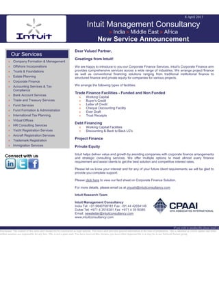 8 April 2013
Intuit Management Consultancy
» India » Middle East » Africa
New Service Announcement
Our Services
» Company Formation & Management
» Offshore Incorporations
» Trusts & Foundations
» Estate Planning
» Corporate Finance
» Accounting Services & Tax
Compliance
» Bank Account Services
» Trade and Treasury Services
» Fund Services
» Fund Formation & Administration
» International Tax Planning
» Virtual Offices
» HR Consulting Services
» Yacht Registration Services
» Aircraft Registration Services
» Trademark Registration
» Immigration Services
Connect with us
Dear Valued Partner,
Greetings from Intuit!
We are happy to introduce to you our Corporate Finance Services. Intuit's Corporate Finance arm
provides comprehensive services across a wide range of industries. We arrange project finance
as well as conventional financing solutions ranging from traditional institutional finance to
structured finance and private equity for companies for various projects.
We arrange the following types of facilities:
Trade Finance Facilities - Funded and Non Funded
» Working Capital
» Buyer's Credit
» Letter of Credit
» Cheque Discounting Facility
» Over Draft
» Trust Receipts
Debt Financing
» Working Capital Facilities
» Discounting & Back to Back LC's
Project Finance
Private Equity
Intuit helps deliver value and growth by assisting companies with corporate finance arrangements
and strategic consulting services. We offer multiple options to meet almost every finance
requirement and assist clients to get the best solution and competitive interest rates.
Please let us know your interest and for any of your future client requirements we will be glad to
provide you complete support.
Please click here to view our fact sheet on Corporate Finance Solution.
For more details, please email us at piyush@intuitconsultancy.com
Intuit Research Team
Intuit Management Consultancy
India Tel: +91 9840708181 Fax: +91 44 42034149
Dubai Tel: +971 4 3518381 Fax: +971 4 3518385
Email: newsletter@intuitconsultancy.com
www.intuitconsultancy.com
If you wish to unsubscribe please email us
Disclaimer: The content of this news alert should not be constructed as legal opinion. This news alert provides general information at the time of preparation. This is intended as a news update and Intuit
neither assumes nor responsible for any loss. This is not a spam mail. You have received this, because you have either requested for it or may be in our Network Partner group.
 