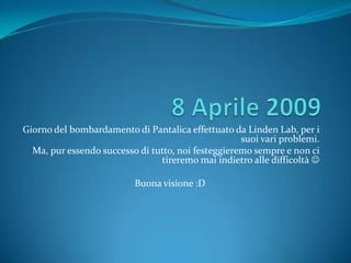 Giorno del bombardamento di Pantalica effettuato da Linden Lab, per i
                                                    suoi vari problemi.
  Ma, pur essendo successo di tutto, noi festeggieremo sempre e non ci
                                tireremo mai indietro alle difficoltà 

                          Buona visione :D
 