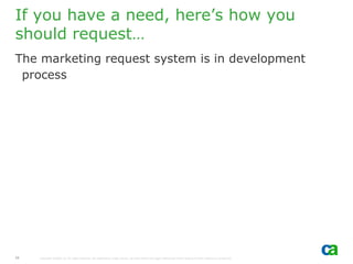 If you have a need, here’s how you
should request…
The marketing request system is in development
 process




11   Copyright ©2006 CA. All rights reserved. All trademarks, trade names, services marks and logos referenced herein belong to their respective companies.
 