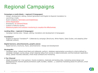 Regional Campaigns
Campaigns e-mails blasts – regional (3 languages)
- Design, development, editing, content generation and English-to-Spanish translation to:
- Launching e-mails
- Event invitations, Reminders and Gratefulness
- Online Registration
- Promotions, On Demand Pieces
- Custom e-mails by country
- Statistical graphs and evolution monitoring to visualize the effectiveness

Landing Sites - regional (3 languages)
- Campaign landing sites - Design, editing, translation and development (3 languages)

Translation*
- English-to-Spanish Translation* - Collaterals by campaign (Brochures, White Papers, Sales Guides, and adapting other
  materials content)

Digital banners, advertisements, graphic pieces
- Digital banners, brochures, flyers, advertisements - Design and development

StrategyMix
- Campaign setup: Upload email blast and collaterals, perform: database segmentation according to criteria defined by
  campaign manager, survey setup, smart response setup from survey or papers/webcasts, seminar/webcast registration
  setup, upload recorded webcasts, email drops schedule and monitoring

1 Tier Channel
- Adapt Campaigns for 1 tier partners: Events invitations, materials and landing sites, marketing pieces design and
  development for channel special promotions (spiff, bundles, rebates …), customize marketing pieces for partners, email
  blasts tracking.




4        Copyright ©2006 CA. All rights reserved. All trademarks, trade names, services marks and logos referenced herein belong to their respective companies.
 