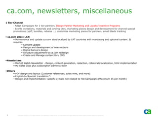 ca.com, newsletters, miscellaneous
1 Tier Channel
       - Adapt Campaigns for 1 tier partners, Design Partner Marketing and Loyalty/Incentive Programs
       - Events invitations, materials and landing sites, marketing pieces design and development for channel special
       promotions (spiff, bundles, rebates …), customize marketing pieces for partners, email blasts tracking

• ca.com sites (LAT)
       • Maintenance and update ca.com sites localized by LAT countries with mandatory and optional content. It
       requires:
              • Content update
              • Design and development of new sections
              • Digital banners design
              • Structure adjustment to ca.com redesign
              • Create and Manage content thru CMS

•Newsletters
     • Market Watch Newsletter - Design, content generation, redaction, collaterals localization, html implementation
     • My Sales Clips plus subscription administration

•Others
      • PDF design and layout (Customer references, sales wins, and more)
      • English-to-Spanish translation*:
      • Design and implementation: specific e-mails not related to Hot Campaigns (Maximum 15 per month)




 5         Copyright ©2006 CA. All rights reserved. All trademarks, trade names, services marks and logos referenced herein belong to their respective companies.
 