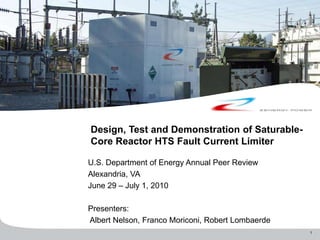 1
Design, Test and Demonstration of Saturable-
Core Reactor HTS Fault Current Limiter
U.S. Department of Energy Annual Peer Review
Alexandria, VA
June 29 – July 1, 2010
Presenters:
Albert Nelson, Franco Moriconi, Robert Lombaerde
 