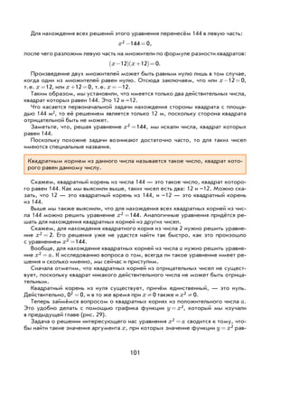 101
Для нахождения всех решений этого уравнения перенесём 144 в левую часть:
x2 144 0− = ,
после чего разложим левую часть на множители по формуле разности квадратов:
x x−( ) +( )=12 12 0.
Произведение двух множителей может быть равным нулю лишь в том случае,
когда один из множителей равен нулю. Отсюда заключаем, что или x− =12 0,
т.е. x =12, или x + =12 0, т.е. x =−12.
Таким образом, мы установили, что имеется только два действительных числа,
квадрат которых равен 144. Это 12 и –12.
Что касается первоначальной задачи нахождения стороны квадрата с площа-
дью 144 м , то её решением является только 12 м, поскольку сторона квадрата
отрицательной быть не может.
Заметьте, что, решая уравнение x2 144= , мы искали числа, квадрат которых
равен 144.
Поскольку похожие задачи возникают достаточно часто, то для таких чисел
имеются специальные названия.
Квадратным корнем из данного числа называется такое число, квадрат кото-
рого равен данному числу.
Скажем, квадратный корень из числа 144 — это такое число, квадрат которо-
го равен 144. Как мы выяснили выше, таких чисел есть два: 12 и –12. Можно ска-
зать, что 12 — это квадратный корень из 144, и –12 — это квадратный корень
из 144.
Выше мы также выяснили, что для нахождения всех квадратных корней из чис-
ла 144 можно решить уравнение x2 144= . Аналогичные уравнения придётся ре-
шать для нахождения квадратных корней из других чисел.
Скажем, для нахождения квадратного корня из числа 2 нужно решить уравне-
ние x2 2= . Его решения уже не удастся найти так быстро, как это произошло
с уравнением x2 144= .
Вообще, для нахождения квадратных корней из числа a нужно решить уравне-
ние x a2 = . К исследованию вопроса о том, всегда ли такое уравнение имеет ре-
шения и сколько именно, мы сейчас и приступим.
Сначала отметим, что квадратных корней из отрицательных чисел не сущест-
вует, поскольку квадрат никакого действительного числа не может быть отрица-
тельным.
Квадратный корень из нуля существует, причём единственный, — это нуль.
Действительно, 0 02 = , и в то же время при x ¹ 0 также и x2 0¹ .
Теперь займёмся вопросом о квадратных корнях из положительного числа a.
Это удобно делать с помощью графика функции y x= 2, который мы изучали
в предыдущей главе (рис. 29).
Задача о решении интересующего нас уравнения x a2 = сводится к тому, что-
бы найти такие значения аргумента x, при которых значение функции y x= 2 рав-
 