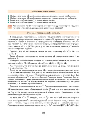 107
Открываем новые знания
Найдите для числа 5 приближения до целых с недостатком и с избытком.
Найдите для числа 5 приближения до десятых с недостатком и с избытком.
Вычислите приближённо 5 с точностью до целых.
Вычислите приближённо 5 с точностью до десятых.
Как вычислить приближённо арифметический квадратный корень из данно-
го числа с точностью до заданного десятичного разряда?
Отвечаем, проверяем себя по тексту
В предыдущем параграфе мы выяснили, что для любого неотрицательного a
существует арифметический квадратный корень a, причём единственный. При
некоторых числовых значениях a нахождение его числового значения, или, как
ещё говорят, вычисление или извлечение корня, не представляет никаких трудно-
стей. Скажем, 9 3= ; 2 25 15, ,= и т.д. Но уже вычисление, скажем, 2 является
совсем не простой задачей.
Понятно, что 2 не является целым числом, поскольку 1 2 4< < , т.е.
1 2 2< < .
Таким образом, с точностью до целых значение 2 с недостатком равно 1, а с
избытком 2.
Если брать приближённое значение 2 с точностью до десятых, то можно за-
ключить, что1 4 2 15, ,< < , так как1 4 1 96 2, ,= < ,15 2 25 2, ,= > .
Мы установили, что с точностью до десятых значение 2 с недостатком равно
1,4, а с избытком 1,5.
Точно так же можно искать значение 2 с точностью до сотых, тысячных и т.д.
На уроках математики в 6-м классе, когда вы изучали иррациональные числа,
говорилось о том, что число 2 является иррациональным и что этот факт был
впервые обнаружен в VI в. до н.э. в Древней Греции, в школе Пифагора. Это от-
крытие затрагивало самые основы древнегреческой математики, поскольку ра-
нее считалось, что любое положительное число равно отношению двух натураль-
ных чисел, т.е. является рациональным.
Докажем иррациональность числа 2. Предположим противное, пусть число
2 рационально и равно обыкновенной дроби
m
n
, где m и n — натуральные чис-
ла. Эту дробь можно считать несократимой — ведь любая обыкновенная дробь
равна некоторой несократимой дроби.
Из того, что 2 =
m
n
, следует, что 2
2
2
=
m
n
, или m n2 22= . Поскольку правая
часть этого равенства — чётное натуральное число, то левая тоже, а значит, чис-
ло m — чётное. Тогда можно записать, что m k= 2 , где k — натуральное число.
Подставляя это соотношение в равенство m n2 22= , получим 2 2
2 2k n( ) = , 4 22 2k n=
 