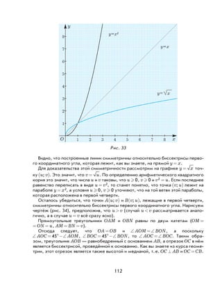 112
1 2 3 4 5 6 7 8 x
1
2
3
4
5
6
7
8
y
y= x
y=x
y=x2
O
Рис. 33
Видно, что построенные линии симметричны относительно биссектрисы перво-
го координатного угла, которая лежит, как вы знаете, на прямой y x= .
Для доказательства этой симметричности рассмотрим на графике y x= точ-
ку u v;( ). Это значит, что v u= . По определению арифметического квадратного
корня это значит, что числа u и v таковы, что u  0, v  0 и v u2 = . Если последнее
равенство переписать в виде u v= 2, то станет понятно, что точка v u;( ) лежит на
параболе y x= 2, а условия u  0, v  0 уточняют, что на той ветви этой параболы,
которая расположена в первой четверти.
Осталось убедиться, что точки A u v;( ) и B v u;( ), лежащие в первой четверти,
симметричны относительно биссектрисы первого координатного угла. Нарисуем
чертёж (рис. 34), предположив, что u v> (случай u v< рассматривается анало-
гично, а в случае u v= всё сразу ясно).
Прямоугольные треугольники OAM и OBN равны по двум катетам (OM O= =
M ON u= = , AM BN v= = ).
Отсюда следует, что OA OB= и ∠ =∠AOM BON, а поскольку
∠ = °−∠AOC AOM45 , ∠ = °−∠BOC BON45 , то ∠ =∠AOC BOC. Таким обра-
зом, треугольник AOB — равнобедренный с основанием AB, а отрезок OC в нём
является биссектрисой, проведённой к основанию. Как вы знаете из курса геоме-
трии, этот отрезок является также высотой и медианой, т.е. OC AB^ и OC CB= .
 