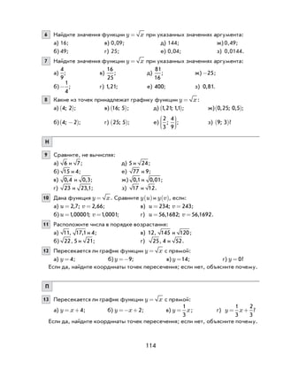 114
6 Найдите значения функции y x= при указанных значениях аргумента:
а) 16; в) 0,09; д) 144; ж) 0,49;
б) 49; г) 25; е) 0,04; з) 0,0144.
7 Найдите значения функции y x= при указанных значениях аргумента:
а)
4
9
; в)
16
25
; д)
81
16
; ж) -25;
б)-
1
4
; г) 1 21, ; е) 400; з) 0 81, .
8 Какие из точек принадлежат графику функции y x= :
а) 4 2;( ); в) 16 5;( ); д) 1 21 11, ; ,( ); ж) 0 25 0 5, ; ,( );
б) 4 2; −( ); г) 25 5;( ); е)
2
3
4
9
;





; з) 9 3;( )?
Н
9 Сравните, не вычисляя:
а) 6 и 7; д) 5 и 24;
б) 15 и 4; е) 77 и 9;
в) 0 4, и 0 3, ; ж) 0 1, и 0 01, ;
г) 23 и 23 1, ; з) 17 и 12.
10 Дана функция y x= . Сравните y u( ) и y v( ), если:
а) u v= =2 7 2 66, ; , ; в) u v= =234 243; ;
б) u v= =1 00001 1 0001, ; , ; г) u v= =56 1682 56 1692, ; , .
11 Расположите числа в порядке возрастания:
а) 11, 17 1, и 4; в) 12, 145 и 120;
б) 22, 5 и 21; г) 25, 4 и 52.
12 Пересекается ли график функции y x= с прямой:
а) y = 4; б) y =−9; в) y =14; г) y = 0?
Если да, найдите координаты точек пересечения; если нет, объясните почему.
П
13 Пересекается ли график функции y x= с прямой:
а) y x= +4; б) y x=− +2; в) y x=
1
3
; г) y x= +
1
3
2
3
?
Если да, найдите координаты точек пересечения; если нет, объясните почему.
 